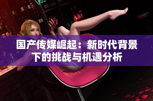 国产传媒崛起：新时代背景下的挑战与机遇分析