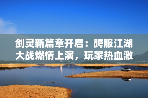 剑灵新篇章开启：跨服江湖大战燃情上演，玩家热血激战全解析