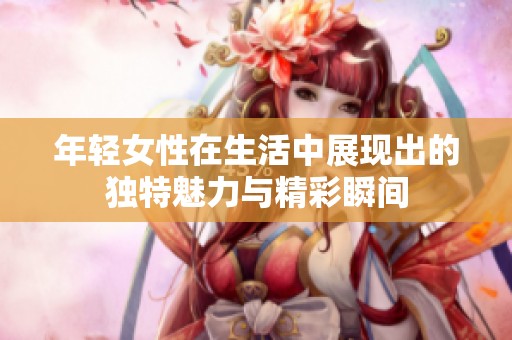 年轻女性在生活中展现出的独特魅力与精彩瞬间