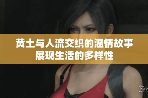黄土与人流交织的温情故事展现生活的多样性