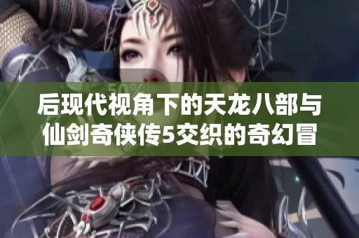 后现代视角下的天龙八部与仙剑奇侠传5交织的奇幻冒险之旅