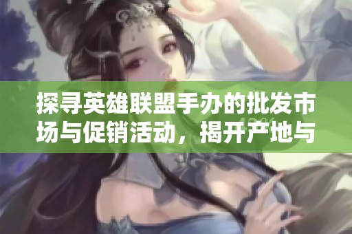探寻英雄联盟手办的批发市场与促销活动，揭开产地与货重真相