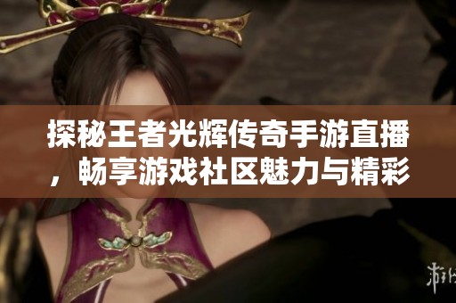 探秘王者光辉传奇手游直播，畅享游戏社区魅力与精彩瞬间