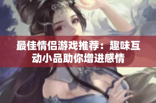 最佳情侣游戏推荐：趣味互动小品助你增进感情