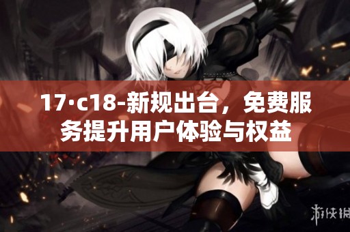 17·c18-新规出台，免费服务提升用户体验与权益