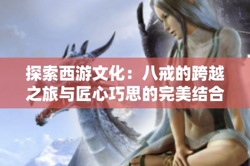 探索西游文化：八戒的跨越之旅与匠心巧思的完美结合