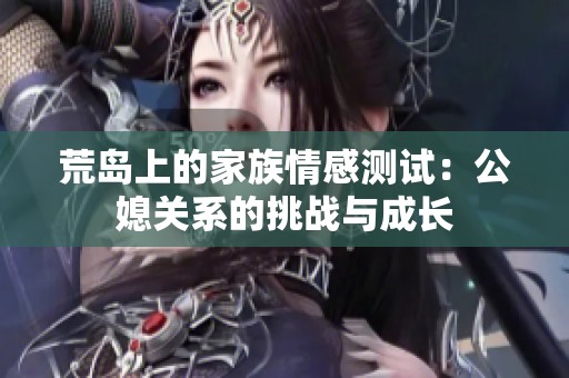 荒岛上的家族情感测试：公媳关系的挑战与成长