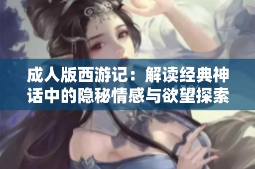 成人版西游记：解读经典神话中的隐秘情感与欲望探索之旅