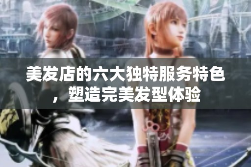 美发店的六大独特服务特色，塑造完美发型体验