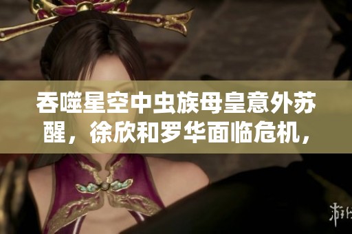 吞噬星空中虫族母皇意外苏醒，徐欣和罗华面临危机，罗峰匆忙回归家园