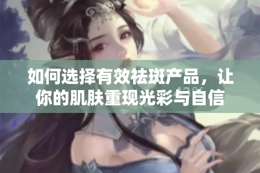 如何选择有效祛斑产品，让你的肌肤重现光彩与自信