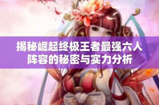 揭秘崛起终极王者最强六人阵容的秘密与实力分析