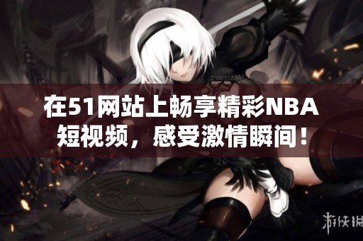 在51网站上畅享精彩NBA短视频，感受激情瞬间！