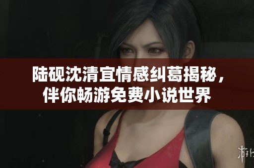 陆砚沈清宜情感纠葛揭秘，伴你畅游免费小说世界