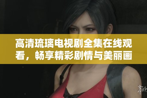 高清琉璃电视剧全集在线观看，畅享精彩剧情与美丽画面