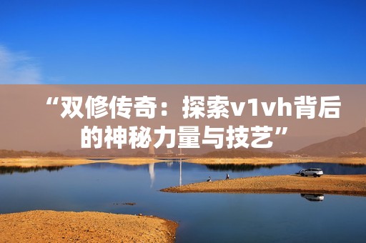 “双修传奇：探索v1vh背后的神秘力量与技艺”