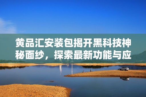 黄品汇安装包揭开黑科技神秘面纱，探索最新功能与应用技巧