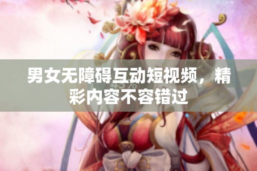 男女无障碍互动短视频，精彩内容不容错过