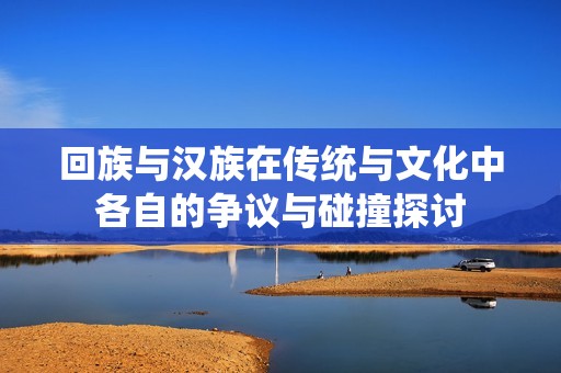 回族与汉族在传统与文化中各自的争议与碰撞探讨