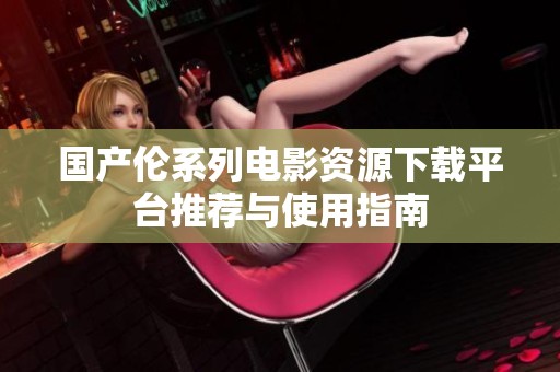 国产伦系列电影资源下载平台推荐与使用指南