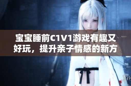 宝宝睡前C1V1游戏有趣又好玩，提升亲子情感的新方式