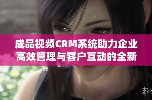 成品视频CRM系统助力企业高效管理与客户互动的全新方案