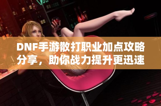 DNF手游散打职业加点攻略分享，助你战力提升更迅速