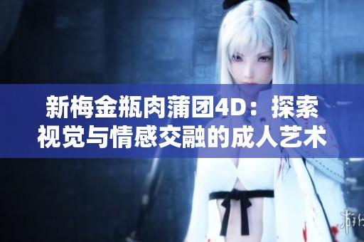 新梅金瓶肉蒲团4D：探索视觉与情感交融的成人艺术之旅