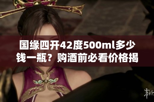 国缘四开42度500ml多少钱一瓶？购酒前必看价格揭秘