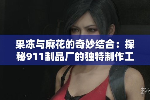 果冻与麻花的奇妙结合：探秘911制品厂的独特制作工艺