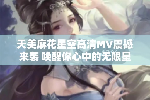 天美麻花星空高清MV震撼来袭 唤醒你心中的无限星空幻想