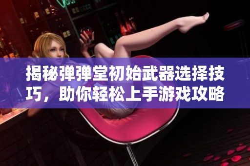 揭秘弹弹堂初始武器选择技巧，助你轻松上手游戏攻略