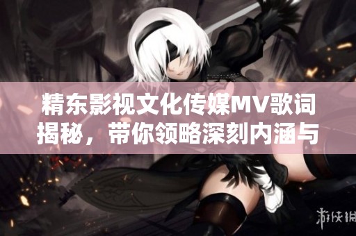 精东影视文化传媒MV歌词揭秘，带你领略深刻内涵与情感传递