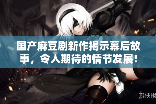 国产麻豆剧新作揭示幕后故事，令人期待的情节发展！
