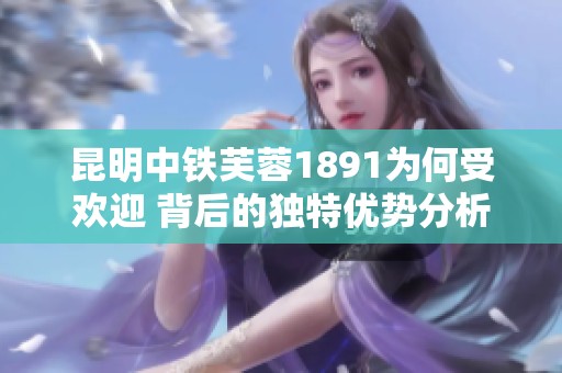 昆明中铁芙蓉1891为何受欢迎 背后的独特优势分析