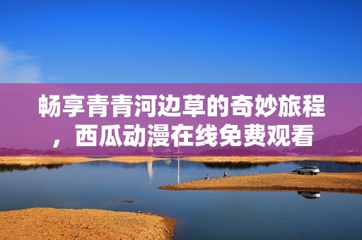 畅享青青河边草的奇妙旅程，西瓜动漫在线免费观看