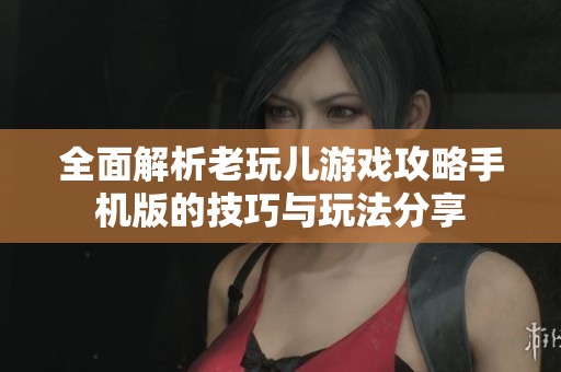 全面解析老玩儿游戏攻略手机版的技巧与玩法分享