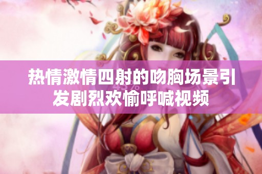 热情激情四射的吻胸场景引发剧烈欢愉呼喊视频