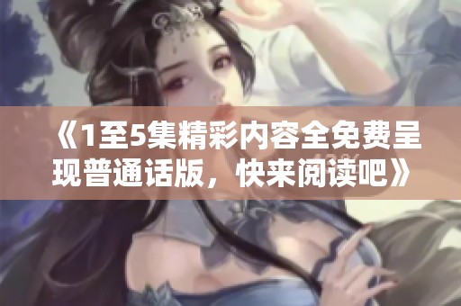 《1至5集精彩内容全免费呈现普通话版，快来阅读吧》