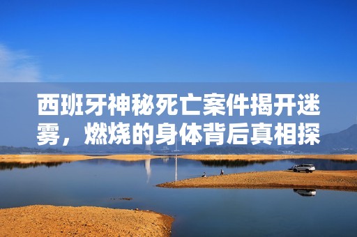 西班牙神秘死亡案件揭开迷雾，燃烧的身体背后真相探寻