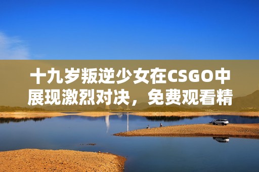 十九岁叛逆少女在CSGO中展现激烈对决，免费观看精彩瞬间