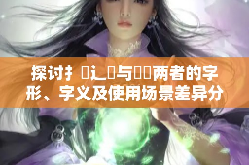 探讨扌喿辶畐与畐畬两者的字形、字义及使用场景差异分析