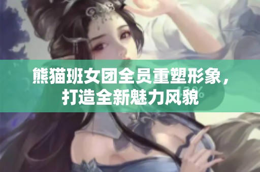 熊猫班女团全员重塑形象，打造全新魅力风貌