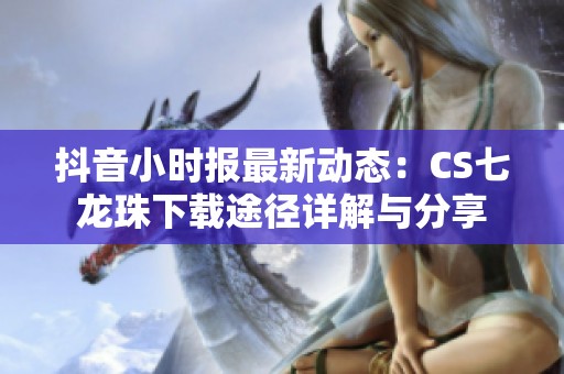 抖音小时报最新动态：CS七龙珠下载途径详解与分享