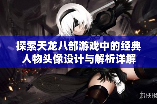 探索天龙八部游戏中的经典人物头像设计与解析详解