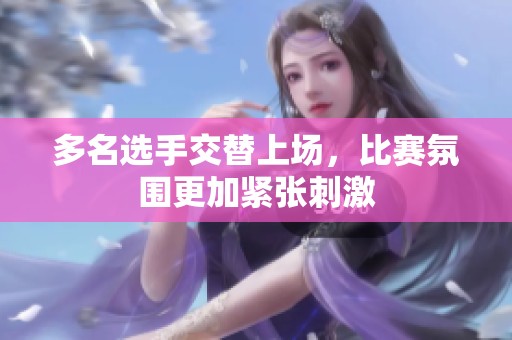 多名选手交替上场，比赛氛围更加紧张刺激