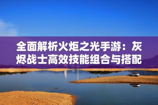 全面解析火炬之光手游：灰烬战士高效技能组合与搭配攻略详解