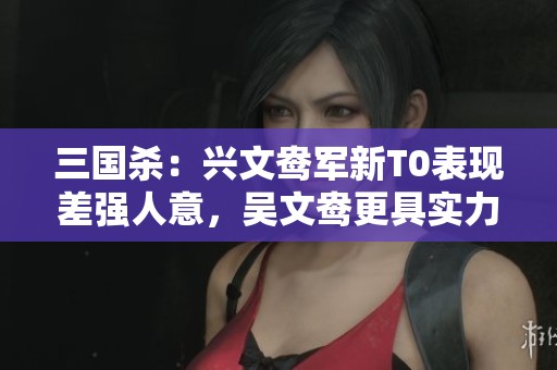 三国杀：兴文鸯军新T0表现差强人意，吴文鸯更具实力对比分析