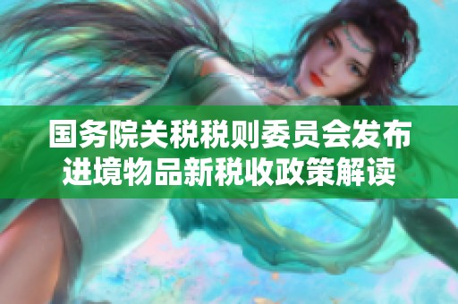 国务院关税税则委员会发布进境物品新税收政策解读
