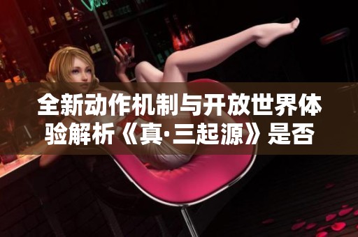 全新动作机制与开放世界体验解析《真·三起源》是否值得入手